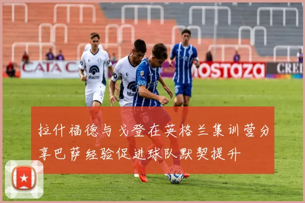 拉什福德与戈登在英格兰集训营分享巴萨经验促进球队默契提升