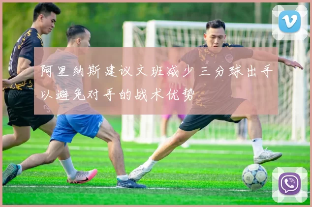 阿里纳斯建议文班减少三分球出手以避免对手的战术优势