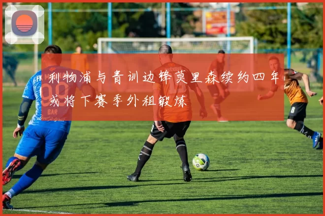 利物浦与青训边锋莫里森续约四年或将下赛季外租锻炼