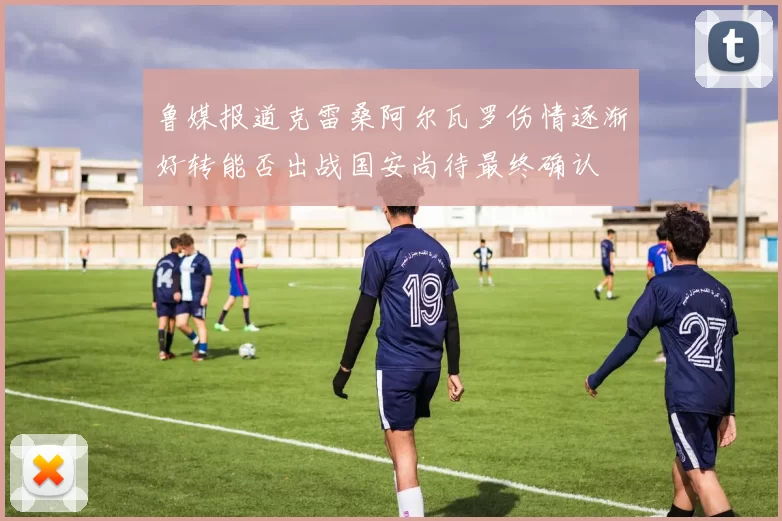 鲁媒报道克雷桑阿尔瓦罗伤情逐渐好转能否出战国安尚待最终确认