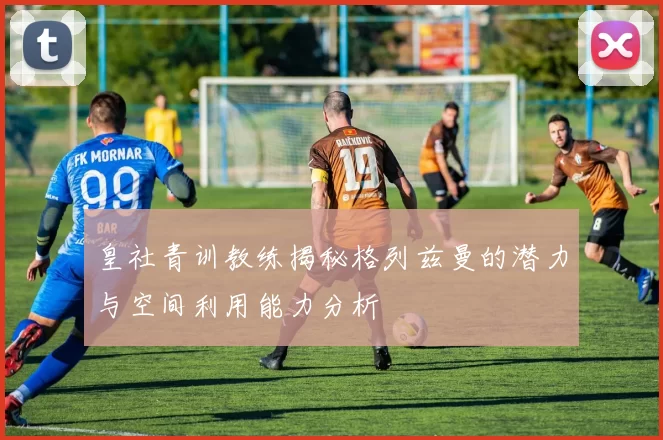 皇社青训教练揭秘格列兹曼的潜力与空间利用能力分析
