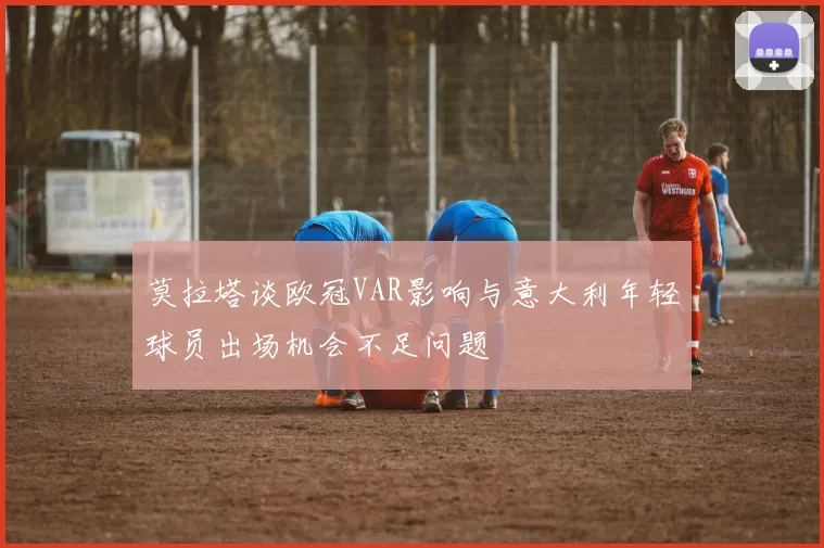 莫拉塔谈欧冠VAR影响与意大利年轻球员出场机会不足问题