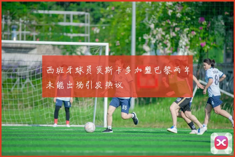西班牙球员莫斯卡多加盟巴黎两年未能出场引发热议