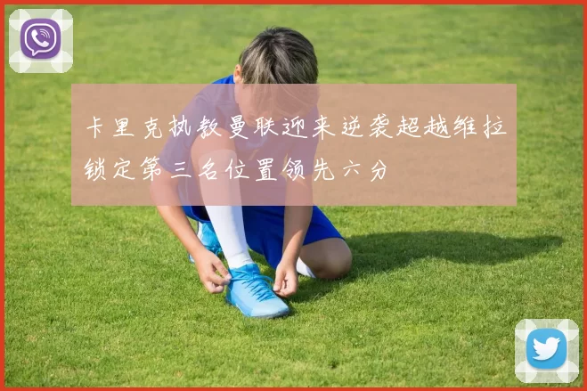 卡里克执教曼联迎来逆袭超越维拉锁定第三名位置领先六分