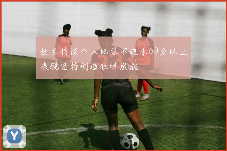 杜兰特谈个人纪录不追求60分以上表现坚持创造独特成就