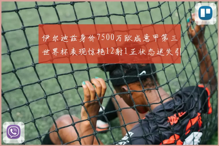 伊尔迪兹身价7500万欧成意甲第三世界杯表现惊艳12射1正状态迷失引发关注