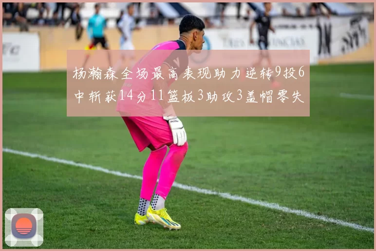 杨瀚森全场最高表现助力逆转9投6中斩获14分11篮板3助攻3盖帽零失误零犯规