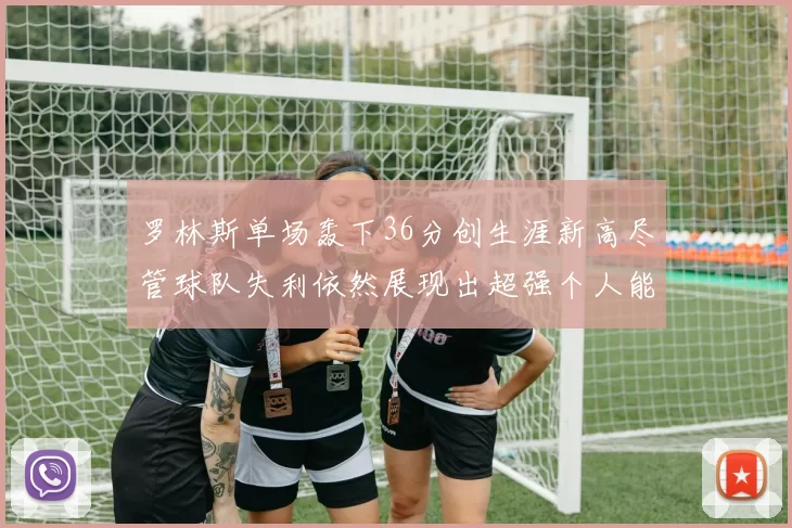 罗林斯单场轰下36分创生涯新高尽管球队失利依然展现出超强个人能力