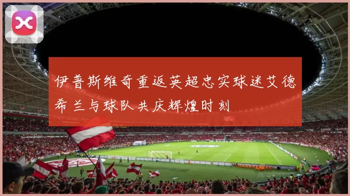 伊普斯维奇重返英超忠实球迷艾德希兰与球队共庆辉煌时刻