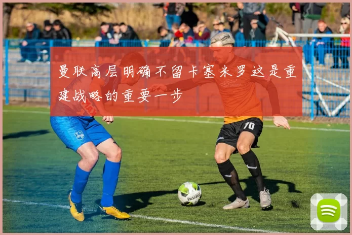 曼联高层明确不留卡塞米罗这是重建战略的重要一步