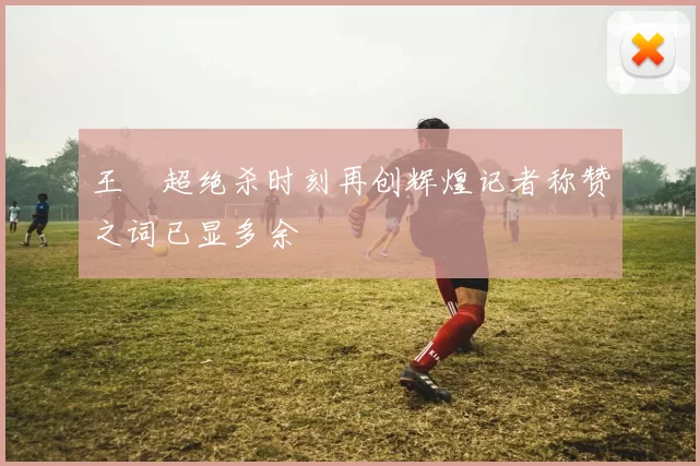 王燊超绝杀时刻再创辉煌记者称赞之词已显多余