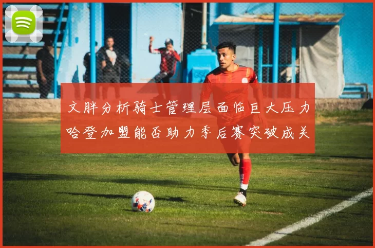 文胖分析骑士管理层面临巨大压力哈登加盟能否助力季后赛突破成关键