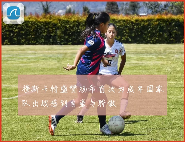 穆斯卡特盛赞杨希首次为成年国家队出战感到自豪与骄傲