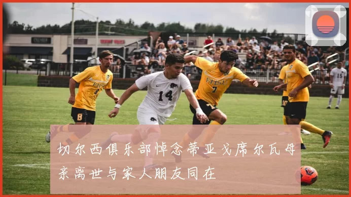 切尔西俱乐部悼念蒂亚戈席尔瓦母亲离世与家人朋友同在