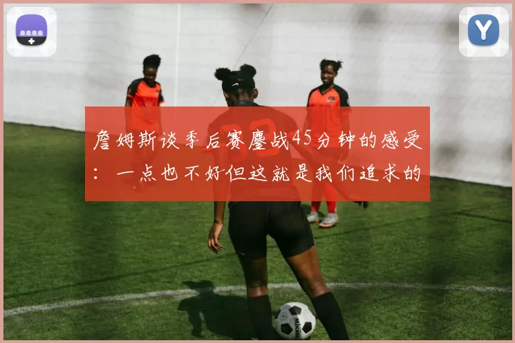 詹姆斯谈季后赛鏖战45分钟的感受：一点也不好但这就是我们追求的挑战