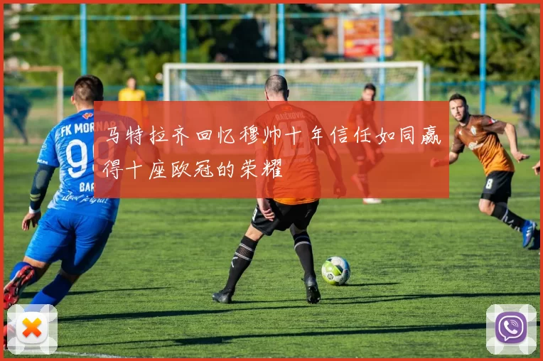 马特拉齐回忆穆帅十年信任如同赢得十座欧冠的荣耀