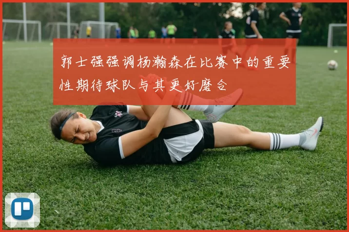 郭士强强调杨瀚森在比赛中的重要性期待球队与其更好磨合