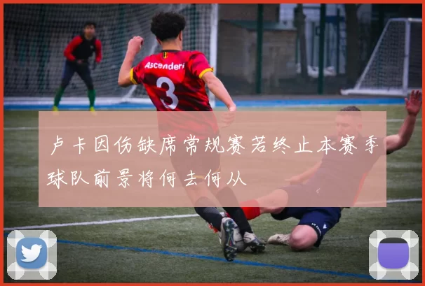 卢卡因伤缺席常规赛若终止本赛季球队前景将何去何从