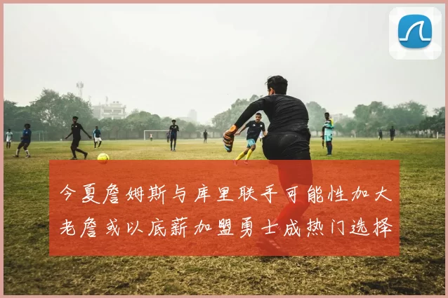 今夏詹姆斯与库里联手可能性加大老詹或以底薪加盟勇士成热门选择