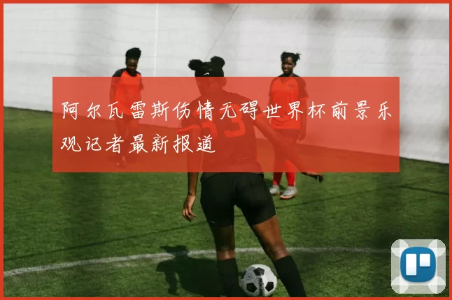 阿尔瓦雷斯伤情无碍世界杯前景乐观记者最新报道