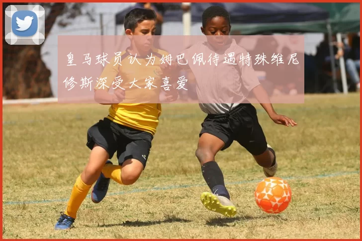 皇马球员认为姆巴佩待遇特殊维尼修斯深受大家喜爱